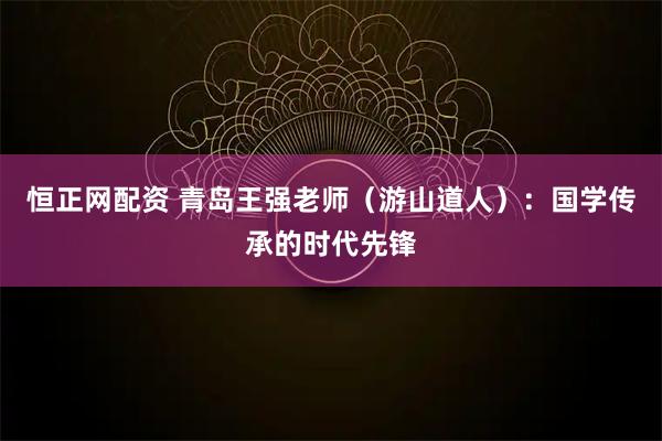 恒正网配资 青岛王强老师（游山道人）：国学传承的时代先锋