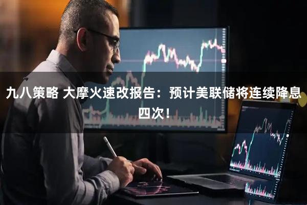 九八策略 大摩火速改报告：预计美联储将连续降息四次！