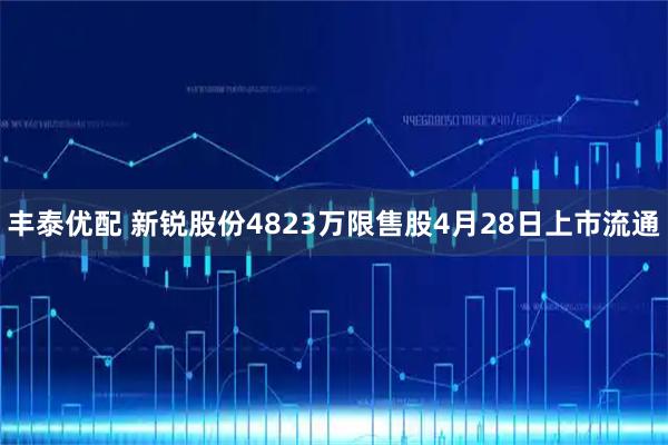 丰泰优配 新锐股份4823万限售股4月28日上市流通
