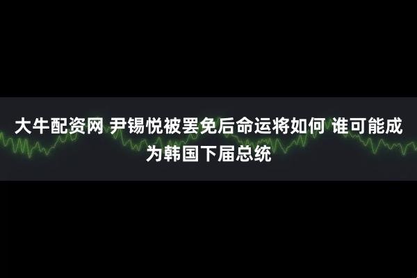 大牛配资网 尹锡悦被罢免后命运将如何 谁可能成为韩国下届总统