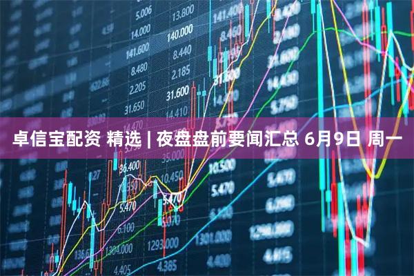 卓信宝配资 精选 | 夜盘盘前要闻汇总 6月9日 周一