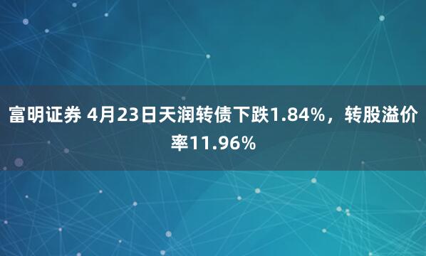 富明证券 4月23日天润转债下跌1.84%，转股溢价率11.96%