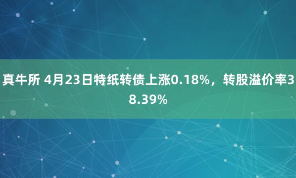 真牛所 4月23日特纸转债上涨0.18%，转股溢价率38.39%
