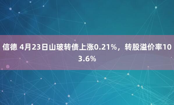 信德 4月23日山玻转债上涨0.21%，转股溢价率103.6%