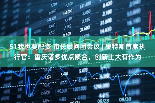 51我也要配资 市长顾问团会议 | 奥特斯首席执行官：重庆诸多优点聚合，创新上大有作为