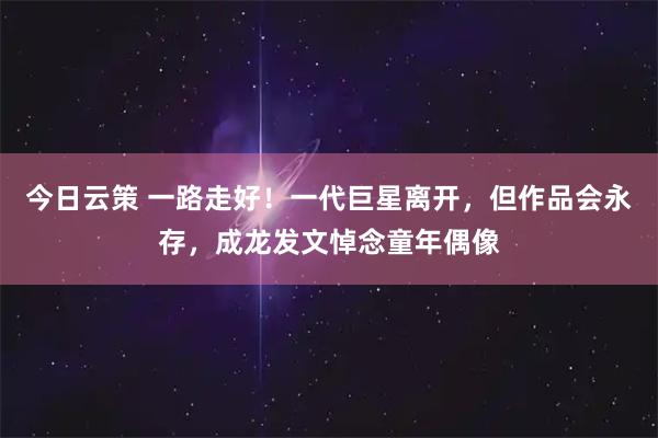 今日云策 一路走好！一代巨星离开，但作品会永存，成龙发文悼念童年偶像