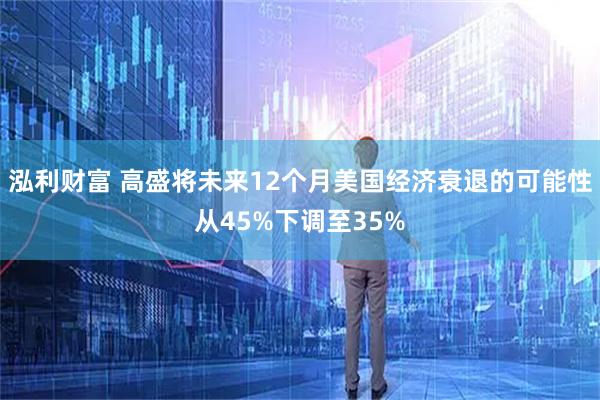 泓利财富 高盛将未来12个月美国经济衰退的可能性从45%下调至35%