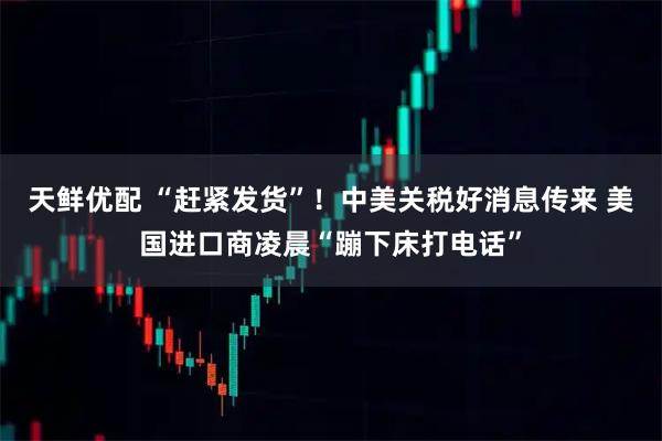 天鲜优配 “赶紧发货”!中美关税好消息传来 美国进口商凌晨“蹦下床打电话”