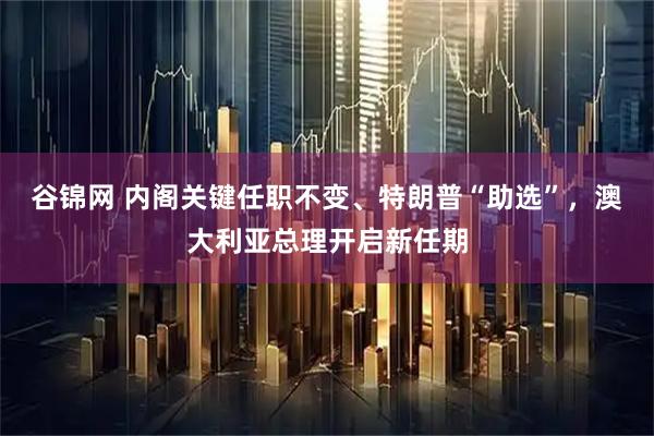 谷锦网 内阁关键任职不变、特朗普“助选”，澳大利亚总理开启新任期