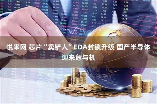 悦来网 芯片“卖铲人”EDA封锁升级 国产半导体迎来危与机