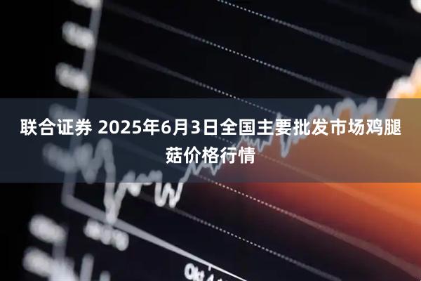 联合证券 2025年6月3日全国主要批发市场鸡腿菇价格行情