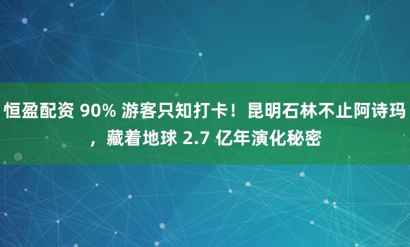恒盈配资 90% 游客只知打卡！昆明石林不止阿诗玛，藏着地球 2.7 亿年演化秘密