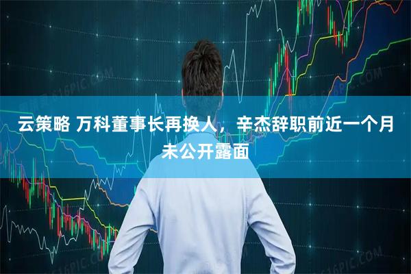 云策略 万科董事长再换人，辛杰辞职前近一个月未公开露面