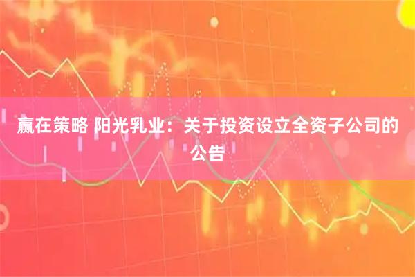 赢在策略 阳光乳业：关于投资设立全资子公司的公告