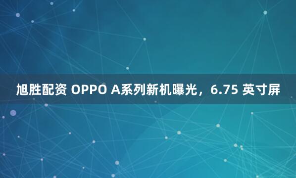 旭胜配资 OPPO A系列新机曝光，6.75 英寸屏