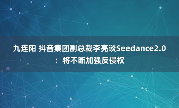 九连阳 抖音集团副总裁李亮谈Seedance2.0：将不断加强反侵权