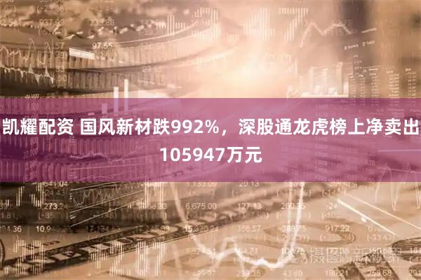 凯耀配资 国风新材跌992%，深股通龙虎榜上净卖出105947万元