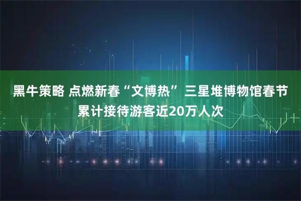 黑牛策略 点燃新春“文博热” 三星堆博物馆春节累计接待游客近20万人次