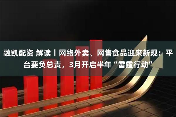 融凯配资 解读丨网络外卖、网售食品迎来新规：平台要负总责，3月开启半年“雷霆行动”