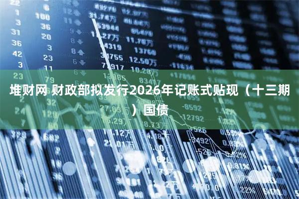 堆财网 财政部拟发行2026年记账式贴现（十三期）国债