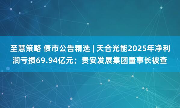至慧策略 债市公告精选 | 天合光能2025年净利润亏损69.94亿元;贵安发展集团董事长被查