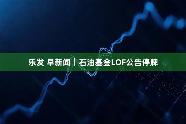 乐发 早新闻|石油基金LOF公告停牌