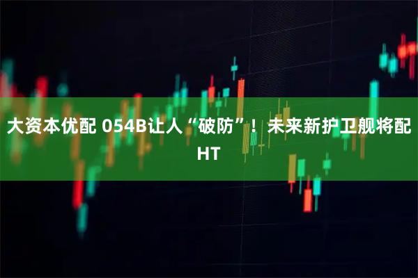 大资本优配 054B让人“破防”！未来新护卫舰将配HT