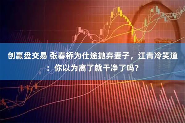 创赢盘交易 张春桥为仕途抛弃妻子，江青冷笑道：你以为离了就干净了吗？