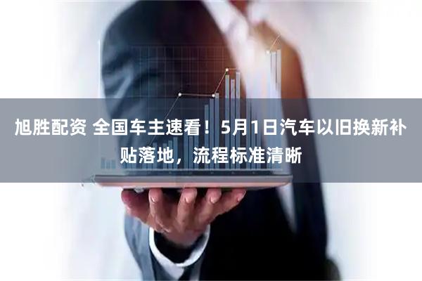旭胜配资 全国车主速看！5月1日汽车以旧换新补贴落地，流程标准清晰