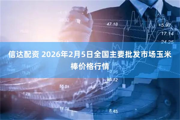 信达配资 2026年2月5日全国主要批发市场玉米棒价格行情