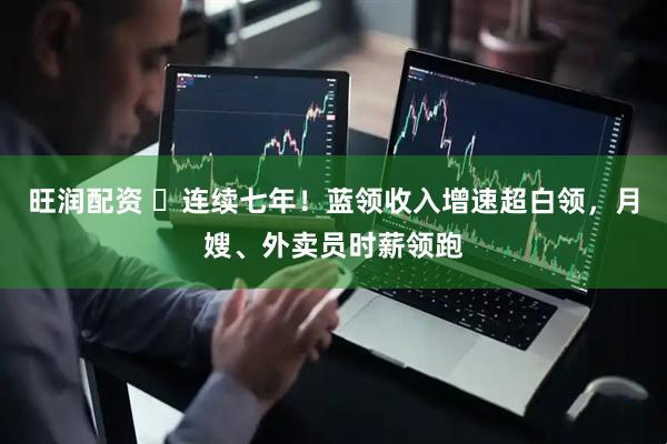 旺润配资 ​连续七年！蓝领收入增速超白领，月嫂、外卖员时薪领跑