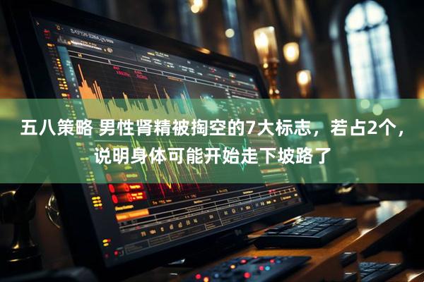 五八策略 男性肾精被掏空的7大标志，若占2个，说明身体可能开始走下坡路了